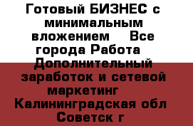 Готовый БИЗНЕС с минимальным вложением! - Все города Работа » Дополнительный заработок и сетевой маркетинг   . Калининградская обл.,Советск г.